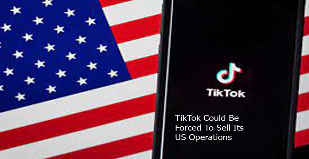 TikTok Could Be Forced To Sell Its US Operations