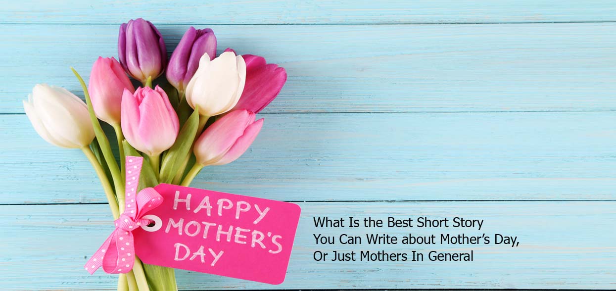 What Is the Best Short Story You Can Write about Mother’s Day, Or Just Mothers In General
